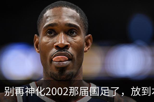 别再神化2002那届国足了，放到本届世预赛，他们一样出不了线