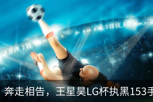 奔走相告，王星昊LG杯执黑153手大胜申真谞，兑现举办方的大失误