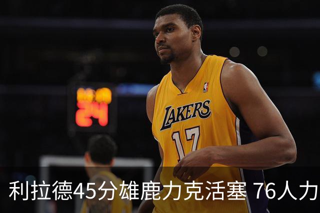 利拉德45分雄鹿力克活塞 76人力克黄蜂5连胜
